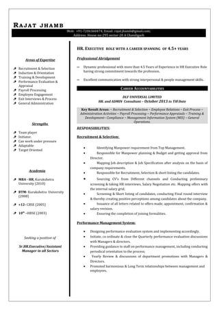 RAJAT JHAMB
Mob: +91-7206360474; Email: rajat.jhamb@gmail.com;
Address: House no-295 sector-20 A Chandigarh
Areas of Expertise
 Recruitment & Selection
 Induction & Orientation
 Training & Development
 Performance Evaluation &
Appraisal
 Payroll Processing
 Employee Engagement
 Exit Interviews & Process
 General Administration
Strengths
 Team player
 Initiator.
 Can work under pressure
 Adaptable
 Target Oriented
Academia
 MBA - HR, Kurukshetra
University (2010)
 BTM- Kurukshetra University
(2008)
 +12- CBSE (2005)
 10th
–HBSE (2003)
Seeking a position of
Sr.HR.Executive/Assistant
Manager in all Sectors
HR. EXECUTIVE ROLE WITH A CAREER SPANNING OF 4.5+ YEARS
Professional Abridgement
∞ Dynamic professional with more than 4.5 Years of Experience in HR Executive Role
having strong commitment towards the profession.
∞ Excellent communication with strong interpersonal & people management skills.
CAREER ACCOUNTABILITIES
DLF UNIVERSAL LIMITED
HR. and ADMIN Consultant – October 2013 to Till Date
Key Result Areas: ~ Recruitment & Selection ~ Employee Relations ~ Exit Process ~
Administration Activities ~ Payroll Processing ~ Performance Appraisals ~ Training &
Development~ Compliance ~ Management Information System (MIS) ~ General
Operations.
RESPONSIBILITIES:
Recruitment & Selection:
• Identifying Manpower requirement from Top Management.
• Responsible for Manpower planning & Budget and getting approval from
Director.
• Mapping Job description & Job Specification after analysis on the basis of
company requirements.
• Responsible for Recruitment, Selection & short listing the candidates.
• Sourcing CV’s from Different channels and Conducting preliminary
screening & taking HR interviews, Salary Negotiation etc. Mapping offers with
the internal salary grid.
• Screening & Short listing of candidates, conducting Final round interview
& thereby creating positive perceptions among candidates about the company.
• Issuance of all letters related to offers made, appointment, confirmation &
salary revision.
• Ensuring the completion of joining formalities.
Performance Management System:
• Designing performance evaluation system and implementing accordingly.
• Initiate, co ordinate & close the Quarterly performance evaluation discussions
with Managers & directors.
• Providing guidance to staff on performance management, including conducting
periodical orientation to the process;
• Yearly Review & discussions of department promotions with Managers &
Directors.
• Promoted harmonious & Long Term relationships between management and
employees.
 