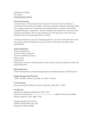 Lakshmanasa Kabadi
Art director
www.kabadiart.com/cv/
Personal Summary
A results driven, self-motivated and resourceful arts director with an ability to
successfully translate desired moods, messages, concepts, and under developed ideas
into imagery. Experience of working in and contributing to a creative environment
alongside designers, copywriters, content strategists user experience specialists and
interactive developers. Possessing an ability to see the big picture and continually
develop new and inspiring approaches to a brief.
Currently looking for a new and challenging position, one which will make best use of
my existing skills and experience and also further my personal and professional
development.
Areas of Expertise
Project management
Online & offline production
Creative marketing concepts
Photo shoots
Client facing
Photoshop, Illustrator, InDesign, Dream viewer, Muse, Reflow, CorelDraw, HTML, CSS.
Flash & MS office.
Work Experience
8 Years of experience in advertising agency as conceptual designer and Art Director.
Design Manager (Art Director)
ITSthe1 Solution, Media city, Dubai. Jan, 2015 - Present
Sr. Art Director
Bestview Design & Production Studio, Bangalore, India. 2011 - 2014
Art Director
Lighthouse Advertising, Bangalore. 2010 - 2011
Visualiser to Art director MAA Communication (MAA
Bozel), Bangalore, India. 2008 - 2010
Graphic Designer to Visualizer
SOIGNE ADVERTISING (Pvt, Ltd)
Bangalore. (2006 to 2008)
 