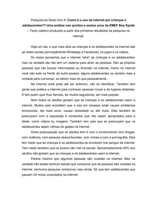 Pesquisa do Sexto Ano A: Como é o uso da internet por crianças e
adolescentes!?! Uma análise nos quintos e sextos anos da EMEF Boa Saúde
– Texto coletivo produzido a partir dos primeiros resultados da pesquisa na
internet:
Hoje em dia, o que mais atrai as crianças e os adolescentes na internet são
as redes sociais (principalmente Whatsapp e Facebook), os jogos e os vídeos.
Às vezes pensamos que a internet “atrai” as crianças e os adolescentes,
mas na verdade ela não tem um sistema para atrair as pessoas. São as próprias
pessoas que vão buscar informações ou diversão na internet. Como na internet
você não está na frente da outra pessoa, alguns adolescentes se sentem mais à
vontade para conversar, se abrem mais do que pessoalmente.
Na internet você pode até ser anônimo, não se identificar. Também tem
gente que prefere a internet para conhecer pessoas novas e de lugares distantes.
E tem quem quer ficar famoso, ter muitos seguidores, ser mais popular.
Nem todos os adultos gostam que as crianças e os adolescentes usem a
internet. Muitos pais acreditam que o uso em excesso pode causar problemas
emocionais, dar mais sono, causar obesidade ou até viciar. Eles também se
preocupam com a exposição à conteúdos que não sejam apropriados para a
idade, como vídeos ou imagens. Também tem pais que se preocupam que os
adolescentes sejam vítimas de golpes na internet.
Outra preocupação que os adultos tem é com o envolvimento com drogas,
com violência, com pessoas desconhecidas, com crimes e com a pornografia. Eles
tem medo que as crianças e os adolescentes se envolvam nos perigos da internet.
Tem medo também que os jovens vão mal na escola. Aproximadamente 50% dos
adultos não gostam que as crianças e os adolescentes usem a internet.
Parece mesmo que algumas pessoas são viciadas na internet. Mas na
verdade não existe nenhum estudo que comprove que as pessoas são viciadas na
internet, nenhuma pesquisa comprovou isso ainda. Só que tem adolescentes que
passam 24 horas conectados na internet.
 