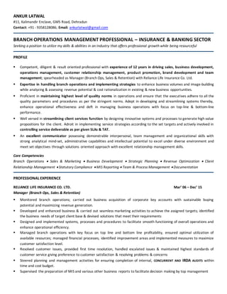 ANKUR LATWAL
#11, Kalimandir Enclave, GMS Road, Dehradun
Contact: +91 - 9358128086; Email: ankurlatwal@gmail.com
BRANCH OPERATIONS MANAGEMENT PROFESSIONAL – INSURANCE & BANKING SECTOR
Seeking a position to utilize my skills & abilities in an Industry that offers professional growth while being resourceful
PROFILE
 Competent, diligent & result oriented professional with experience of 12 years in driving sales, business development,
operations management, customer relationship management, product promotion, brand development and team
management; spearheaded as Manager (Branch Ops, Sales & Retention) with Reliance Life Insurance Co. Ltd.
 Expertise in handling branch operations and implementing strategies to enhance business volumes and image-building
while analyzing & assessing revenue potential & cost rationalization in existing & new business opportunities.
 Proficient in maintaining highest level of quality norms in operations and ensure that the executives adhere to all the
quality parameters and procedures as per the stringent norms. Adept in developing and streamlining systems thereby,
enhance operational effectiveness and deft in managing business operations with focus on top-line & bottom-line
performance.
 Well versed in streamlining client services function by designing innovative systems and processes to generate high value
propositions for the client. Adroit in implementing service strategies according to the set targets and actively involved in
controlling service deliverable as per given SLAs & TAT.
 An excellent communicator possessing demonstrable interpersonal, team management and organizational skills with
strong analytical mind-set, administrative capabilities and intellectual potential to excel under diverse environment and
meet set objectives through solutions oriented approach with excellent relationship management skills.
Core Competencies
Branch Operations  Sales & Marketing  Business Development  Strategic Planning  Revenue Optimization  Client
Relationship Management  Statutory Compliance  MIS Reporting  Team & Process Management  Documentation
PROFESSIONAL EXPERIENCE
RELIANCE LIFE INSURANCE CO. LTD. Mar’ 06 – Dec’ 15
Manager (Branch Ops, Sales & Retention)
 Monitored branch operations; carried out business acquisition of corporate key accounts with sustainable buying
potential and maximizing revenue generation.
 Developed and enhanced business & carried out seamless marketing activities to achieve the assigned targets; identified
the business needs of target client base & devised solutions that meet their requirements
 Designed and implemented systems, processes and procedures to facilitate smooth functioning of overall operations and
enhance operational efficiency.
 Managed branch operations with key focus on top line and bottom line profitability, ensured optimal utilization of
available resources; managed financial processes, identified improvement areas and implemented measures to maximize
customer satisfaction level.
 Resolved customer issues, provided first time resolution, handled escalated issues & maintained highest standards of
customer service giving preference to customer satisfaction & resolving problems & concerns
 Steered planning and management activities for ensuring completion of internal, CONCURRENT AND IRDA AUDITS within
time and cost budget.
 Supervised the preparation of MIS and various other business reports to facilitate decision making by top management
 