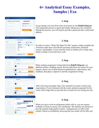6+ Analytical Essay Examples,
Samples | Exa
1. Step
To get started, you must first create an account on site HelpWriting.net.
The registration process is quick and simple, taking just a few moments.
During this process, you will need to provide a password and a valid email
address.
2. Step
In order to create a "Write My Paper For Me" request, simply complete the
10-minute order form. Provide the necessary instructions, preferred
sources, and deadline. If you want the writer to imitate your writing style,
attach a sample of your previous work.
3. Step
When seeking assignment writing help from HelpWriting.net, our
platform utilizes a bidding system. Review bids from our writers for your
request, choose one of them based on qualifications, order history, and
feedback, then place a deposit to start the assignment writing.
4. Step
After receiving your paper, take a few moments to ensure it meets your
expectations. If you're pleased with the result, authorize payment for the
writer. Don't forget that we provide free revisions for our writing services.
5. Step
When you opt to write an assignment online with us, you can request
multiple revisions to ensure your satisfaction. We stand by our promise to
provide original, high-quality content - if plagiarized, we offer a full
refund. Choose us confidently, knowing that your needs will be fully met.
6+ Analytical Essay Examples, Samples | Exa 6+ Analytical Essay Examples, Samples | Exa
 