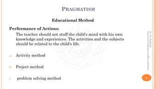 PRAGMATISM
Educational Method
Performance of Actions:
The teacher should not stuff the child's mind with his own
knowledge and experiences. The activities and the subjects
should be related to the child's life.
a) Activity method
b) Project method
c) problem solving method 9
By:Ch.M.Ashraf
https://www.slideshare.net/RizwanDuhdra
 