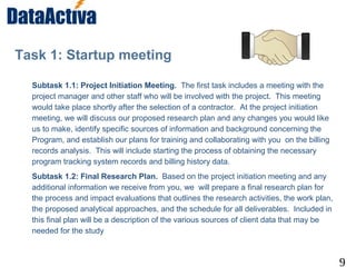 9
Task 1: Startup meeting
Subtask 1.1: Project Initiation Meeting. The first task includes a meeting with the
project manager and other staff who will be involved with the project. This meeting
would take place shortly after the selection of a contractor. At the project initiation
meeting, we will discuss our proposed research plan and any changes you would like
us to make, identify specific sources of information and background concerning the
Program, and establish our plans for training and collaborating with you on the billing
records analysis. This will include starting the process of obtaining the necessary
program tracking system records and billing history data.
Subtask 1.2: Final Research Plan. Based on the project initiation meeting and any
additional information we receive from you, we will prepare a final research plan for
the process and impact evaluations that outlines the research activities, the work plan,
the proposed analytical approaches, and the schedule for all deliverables. Included in
this final plan will be a description of the various sources of client data that may be
needed for the study
 