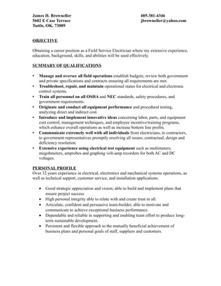 James H. Browneller 405-381-4346
5602 E Case Terrace jbrowneller@yahoo.com
Tuttle, OK. 73089
OBJECTIVE
Obtaining a career position as a Field Service Electrician where my extensive experience,
education, background, skills, and abilities will be used effectively.
SUMMARY OF QUALIFICATIONS
 Manage and oversee all field operations establish budgets; review both government
and private specifications and contracts ensuring all requirements are met.
 Troubleshoot, repair, and maintain operational status for electrical and electronic
control systems.
 Train all personnel on all OSHA and NEC standards, safety procedures, and
government requirements.
 Originate and conduct all equipment performance and procedural testing,
analyzing direct and indirect cost.
 Introduce and implement innovative ideas concerning labor, parts, and equipment
cost control, management techniques, and employee incentive/training programs,
which enhance overall operations as well as increase bottom line profits.
 Communicate extremely well with all individuals from electricians, to contractors,
to government representatives promptly resolving all issues; contractual, design and
deficiency resolution.
 Extensive experience using electrical test equipment such as multimeters,
megohmeters, amprobes and graphing volt-amp recorders for both AC and DC
voltages.
PERSONAL PROFILE
Over 32 years experience in electrical, electronics and mechanical systems operations, as
well as technical support, customer service, and installation applications.
• Good strategic appreciation and vision; able to build and implement plans that
ensure project success
• High personal integrity able to relate with and create trust in all.
• Articulate, confident and persuasive team-builder, able to motivate and
communicate to achieve exceptional business performance.
• Dependable and reliable in supporting and enabling team effort to produce long-
term sustainable development.
• Persistent and flexible approach to the mutually beneficial achievement of
business plans and personal goals of staff, suppliers and customers.
 