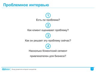 19
Есть ли проблема?
Как клиент оценивает проблему?
Как он решает эту проблему сейчас?
Насколько Клиентский сегмент
привлекателен для бизнеса?
Проблемное интервью
1
2
3
4
 