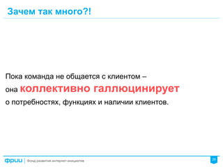 29
Пока команда не общается с клиентом –
она коллективно галлюцинирует
о потребностях, функциях и наличии клиентов.
Зачем так много?!
 