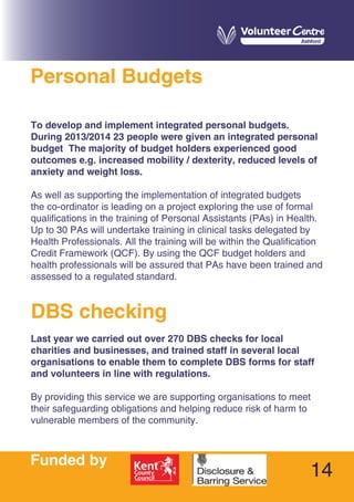 14
Personal Budgets
To develop and implement integrated personal budgets.
During 2013/2014 23 people were given an integrated personal
budget The majority of budget holders experienced good
outcomes e.g. increased mobility / dexterity, reduced levels of
anxiety and weight loss.
As well as supporting the implementation of integrated budgets
the co-ordinator is leading on a project exploring the use of formal
qualifications in the training of Personal Assistants (PAs) in Health.
Up to 30 PAs will undertake training in clinical tasks delegated by
Health Professionals. All the training will be within the Qualification
Credit Framework (QCF). By using the QCF budget holders and
health professionals will be assured that PAs have been trained and
assessed to a regulated standard.
DBS checking
Last year we carried out over 270 DBS checks for local
charities and businesses, and trained staff in several local
organisations to enable them to complete DBS forms for staff
and volunteers in line with regulations.
By providing this service we are supporting organisations to meet
their safeguarding obligations and helping reduce risk of harm to
vulnerable members of the community.
Funded by
 