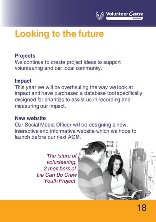 18
Looking to the future
Projects
We continue to create project ideas to support
volunteering and our local community.
Impact
This year we will be overhauling the way we look at
impact and have purchased a database tool specifically
designed for charities to assist us in recording and
measuring our impact.
New website
Our Social Media Officer will be designing a new,
interactive and informative website which we hope to
launch before our next AGM.
The future of
volunteering.
2 members of
the Can Do Crew
Youth Project
 