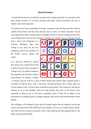Brand Premium
A brand has the power to command a premium price among customers an a premium stock
price among investors. It can boost earnings and cushic cyclical downturns and now, a
brand's value can be measured.
As societies move from commodities to brands, consumers learn that they get more with the
symbol of the brand. And they learn that they have to more. As Indian consumers moved
from cheap home-made washing soaps to Sunlight and later to Nirma washing powder, they
were willing to pay more for the assurance of quality. In a similar way as consumers moved
from a direct cool refrigerator to a
frost-free Whirlpool, they were
willing to pay more for the new
technology and for the assurance of
the brand's service, quality and
values.
It is, however, difficult to predict
how much extra a brand will be able
to add to the price that a consumer is
willing to pay. In product categories
like cigarettes, the premium could be
a big number. For instance, a smoker
is willing to pay Rs 2.00 for a stick of Wills brand when another filter cigarette brand is
available for half the price. That is the power of brand premium. But in India, there are
several markets where a brand cannot command a big premium. The cooking oil and the tea
markets are two such examples where the large brands, that cater to the masses, have
constantly to keep an eye on the loose commodity prices. If they fail to adjust to the
fluctuations in commodity prices, strategic moments, they can see their brand markets shrink
rapidly.
The willingness of consumers to pay more for brands implies that the marketer can test the
waters with options that offer differing levels of quality, service, etc. at different price points.
The effort can be to bring in consumers with a value offering and then upgrade them to the
better, more premium brands.
 