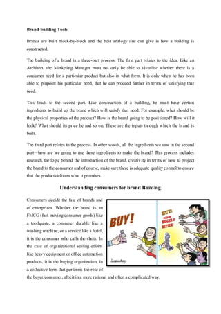 Brand-building Tools
Brands are built block-by-block and the best analogy one can give is how a building is
constructed.
The building of a brand is a three-part process. The first part relates to the idea. Like an
Architect, the Marketing Manager must not only be able to visualise whether there is a
consumer need for a particular product but also in what form. It is only when he has been
able to pinpoint his particular need, that he can proceed further in terms of satisfying that
need.
This leads to the second part. Like construction of a building, he must have certain
ingredients to build up the brand which will satisfy that need. For example, what should be
the physical properties of the product? How is the brand going to be positioned? How will it
look? What should its price be and so on. These are the inputs through which the brand is
built.
The third part relates to the process. In other words, all the ingredients we saw in the second
part—how are we going to use these ingredients to make the brand? This process includes
research, the logic behind the introduction of the brand, creativity in terms of how to project
the brand to the consumer and of course, make sure there is adequate quality control to ensure
that the product delivers what it promises.
Understanding consumers for brand Building
Consumers decide the fate of brands and
of enterprises. Whether the brand is an
FMCG (fast moving consumer goods) like
a toothpaste, a consumer durable like a
washing machine, or a service like a hotel,
it is the consumer who calls the shots. In
the case of organizational selling efforts
like heavy equipment or office automation
products, it is the buying organization, in
a collective form that performs the role of
the buyer/consumer, albeit in a more rational and often a complicated way.
 