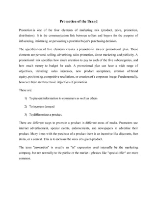 Promotion of the Brand
Promotion is one of the four elements of marketing mix (product, price, promotion,
distribution). It is the communication link between sellers and buyers for the purpose of
influencing, informing, or persuading a potential buyer's purchasing decision.
The specification of five elements creates a promotional mix or promotional plan. These
elements are personal selling, advertising, sales promotion, direct marketing, and publicity. A
promotional mix specifies how much attention to pay to each of the five subcategories, and
how much money to budget for each. A promotional plan can have a wide range of
objectives, including: sales increases, new product acceptance, creation of brand
equity, positioning, competitive retaliations, or creation of a corporate image. Fundamentally,
however there are three basic objectives of promotion.
These are:
1) To present information to consumers as well as others
2) To increase demand
3) To differentiate a product.
There are different ways to promote a product in different areas of media. Promoters use
internet advertisement, special events, endorsements, and newspapers to advertise their
product. Many times with the purchase of a product there is an incentive like discounts, free
items, or a contest. This is to increase the sales of a given product.
The term "promotion" is usually an "in" expression used internally by the marketing
company, but not normally to the public or the market - phrases like "special offer" are more
common.
 