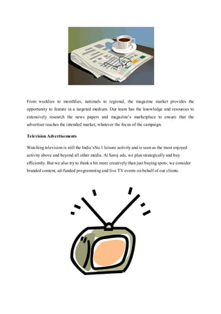 From weeklies to monthlies, nationals to regional, the magazine market provides the
opportunity to feature in a targeted medium. Our team has the knowledge and resources to
extensively research the news papers and magazine’s marketplace to ensure that the
advertiser reaches the intended market, whatever the focus of the campaign.
Television Advertisements
Watching television is still the India’sNo.1 leisure activity and is seen as the most enjoyed
activity above and beyond all other media. At Saroj ads, we plan strategically and buy
efficiently. But we also try to think a bit more creatively than just buying spots; we consider
branded content, ad-funded programming and live TV events on behalf of our clients.
 