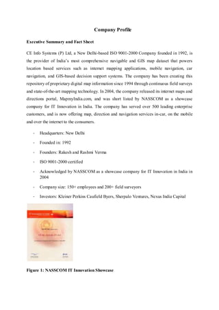 Company Profile
Executive Summary and Fact Sheet
CE Info Systems (P) Ltd, a New Delhi-based ISO 9001-2000 Company founded in 1992, is
the provider of India’s most comprehensive navigable and GIS map dataset that powers
location based services such as internet mapping applications, mobile navigation, car
navigation, and GIS-based decision support systems. The company has been creating this
repository of proprietary digital map information since 1994 through continuous field surveys
and state-of-the-art mapping technology. In 2004, the company released its internet maps and
directions portal, MapmyIndia.com, and was short listed by NASSCOM as a showcase
company for IT Innovation in India. The company has served over 500 leading enterprise
customers, and is now offering map, direction and navigation services in-car, on the mobile
and over the internet to the consumers.
- Headquarters: New Delhi
- Founded in: 1992
- Founders: Rakesh and Rashmi Verma
- ISO 9001-2000 certified
- Acknowledged by NASSCOM as a showcase company for IT Innovation in India in
2004
- Company size: 150+ employees and 200+ field surveyors
- Investors: Kleiner Perkins Caufield Byers, Sherpalo Ventures, Nexus India Capital
Figure 1: NASSCOM IT Innovation Showcase
 