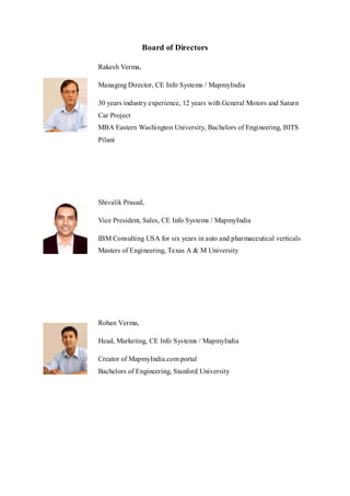 Board of Directors
Rakesh Verma,
Managing Director, CE Info Systems / MapmyIndia
30 years industry experience, 12 years with General Motors and Saturn
Car Project
MBA Eastern Washington University, Bachelors of Engineering, BITS
Pilani
Shivalik Prasad,
Vice President, Sales, CE Info Systems / MapmyIndia
IBM Consulting USA for six years in auto and pharmaceutical verticals
Masters of Engineering, Texas A & M University
Rohan Verma,
Head, Marketing, CE Info Systems / MapmyIndia
Creator of MapmyIndia.com portal
Bachelors of Engineering, Stanford University
 