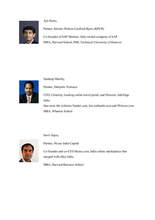 Ajit Nazre,
Partner, Kleiner Perkins Caufield Byers (KPCB)
Co-founder of SAP Markets, fully owned company of SAP
MBA, Harvard School, PhD, Technical University of Hanover
Sandeep Murthy,
Partner, Sherpalo Ventures
CEO, Cleartrip, Leading online travel portal, and Director, InfoEdge
India
that owns the websites Naukri.com, JeevanSaathi.com and 99Acres.com
MBA, Wharton School
Suvir Sujan,
Partner, Nexus India Capital
Co-founder and co-CEO Bazee.com, India online marketplace that
merged with eBay India
MBA, Harvard Business School
 