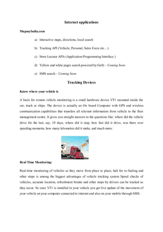 Internet applications
MapmyIndia.com
a) Interactive maps, directions, local search
b) Tracking API (Vehicle, Personal, Sales Force etc…)
c) Store Locator APIs (Application Programming Interface )
d) Yellow and white pages search powered by GetIt – Coming Soon
e) SMS search – Coming Soon
Tracking Devices
Know where your vehicle is
A basis for remote vehicle monitoring is a small hardware device VT1 mounted inside the
car, truck or ships. The device is actually an On board Computer with GPS and wireless
communication capabilities that transfers all relevant information from vehicle to the fleet
management centre. It gives you straight answers to the questions like: where did the vehicle
drive for the last, say, 10 days, where did it stop, how fast did it drive, was there over
speeding moments, how many kilometres did it make, and much more.
Real Time Monitoring:
Real-time monitoring of vehicles as they move from place to place, halt for re-fueling and
other stops is among the biggest advantages of vehicle tracking system Speed checks of
vehicles, accurate location, refreshment breaks and other stops by drivers can be tracked as
they occur. So once VT1 is installed in your vehicle you get live update of the movement of
your vehicle on your computer connected to internet and also on your mobile through SMS.
 