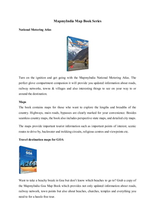 MapmyIndia Map Book Series
National Motoring Atlas
Turn on the ignition and get going with the MapmyIndia National Motoring Atlas. The
perfect glove compartment companion it will provide you updated information about roads,
railway networks, towns & villages and also interesting things to see on your way to or
around the destination.
Maps
The book contains maps for those who want to explore the lengths and breadths of the
country. Highways, main roads, bypasses are clearly marked for your convenience. Besides
seamless country maps, the book also includes perspective state maps, and detailed city maps.
The maps provide important tourist information such as important points of interest, scenic
routes to drive by, backwater and trekking circuits, religious centres and viewpoints etc.
Travel destination maps for GOA
Want to take a beachy break in Goa but don’t know which beaches to go to? Grab a copy of
the MapmyIndia Goa Map Book which provides not only updated information about roads,
railway network, town points but also about beaches, churches, temples and everything you
need to for a hassle free tour.
 