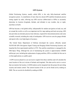 GPS System
Global Positioning System, usually called GPS, is the only fully-functional satellite
navigation system. A constellation of more than two dozen GPS satellites broadcasts precise
timing signals by radio, allowing any GPS receiver (abbreviated to GPSr) to accurately
determine its location (longitude, latitude, and altitude) in any weather, day or night,
anywhere on Earth.
GPS has become a vital global utility, indispensable for modern navigation on land, sea, and
air around the world, as well as an important tool for map-making and land surveying. GPS
also provides an extremely precise time reference, required for telecommunications and some
scientific research, including the study of earthquakes. GPS receivers can also gauge altitude
and speed with a very high degree of accuracy.
The United States Department of Defense developed the system, officially named
NAVSTAR GPS (Navigation Signal Timing and Ranging Global Positioning System), and
launched the first experimental satellite in 1978. The satellite constellation is managed by the
50th Space Wing. Although the cost of maintaining the system is approximately US$400
million per year, including the replacement of aging satellites, GPS is available for free use in
civilian applications as a public good.
A GPS receiver placed in a car can receive signals from these satellites and will calculate the
exact location of the car in terms of latitude and longitude. This data can be sent to a server
that can monitor the location. A GSM modem can be integrated into this project for providing
security and remote control. The current location of the car can be found out by sending an
SMS. The car can also be disabled by sending an SMS.
 