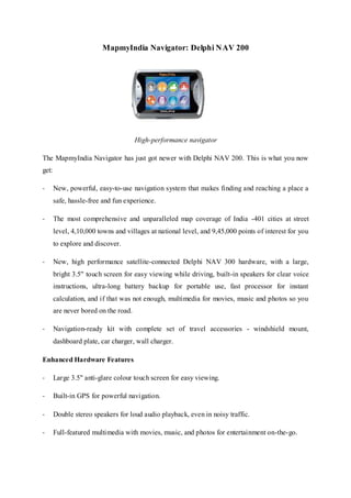 MapmyIndia Navigator: Delphi NAV 200
High-performance navigator
The MapmyIndia Navigator has just got newer with Delphi NAV 200. This is what you now
get:
- New, powerful, easy-to-use navigation system that makes finding and reaching a place a
safe, hassle-free and fun experience.
- The most comprehensive and unparalleled map coverage of India -401 cities at street
level, 4,10,000 towns and villages at national level, and 9,45,000 points of interest for you
to explore and discover.
- New, high performance satellite-connected Delphi NAV 300 hardware, with a large,
bright 3.5" touch screen for easy viewing while driving, built-in speakers for clear voice
instructions, ultra-long battery backup for portable use, fast processor for instant
calculation, and if that was not enough, multimedia for movies, music and photos so you
are never bored on the road.
- Navigation-ready kit with complete set of travel accessories - windshield mount,
dashboard plate, car charger, wall charger.
Enhanced Hardware Features
- Large 3.5" anti-glare colour touch screen for easy viewing.
- Built-in GPS for powerful navigation.
- Double stereo speakers for loud audio playback, even in noisy traffic.
- Full-featured multimedia with movies, music, and photos for entertainment on-the-go.
 
