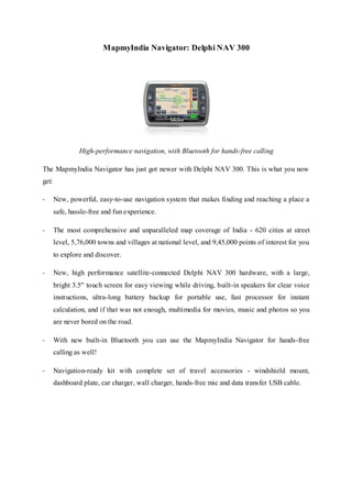 MapmyIndia Navigator: Delphi NAV 300
High-performance navigation, with Bluetooth for hands-free calling
The MapmyIndia Navigator has just got newer with Delphi NAV 300. This is what you now
get:
- New, powerful, easy-to-use navigation system that makes finding and reaching a place a
safe, hassle-free and fun experience.
- The most comprehensive and unparalleled map coverage of India - 620 cities at street
level, 5,76,000 towns and villages at national level, and 9,45,000 points of interest for you
to explore and discover.
- New, high performance satellite-connected Delphi NAV 300 hardware, with a large,
bright 3.5" touch screen for easy viewing while driving, built-in speakers for clear voice
instructions, ultra-long battery backup for portable use, fast processor for instant
calculation, and if that was not enough, multimedia for movies, music and photos so you
are never bored on the road.
- With new built-in Bluetooth you can use the MapmyIndia Navigator for hands-free
calling as well!
- Navigation-ready kit with complete set of travel accessories - windshield mount,
dashboard plate, car charger, wall charger, hands-free mic and data transfer USB cable.
 