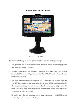 MapmyIndia Navigator: VX140
Extra large wide 4.3” screen
The MapmyIndia Navigator has just got newer with VX140. This is what you now get:
- New, powerful, easy-to-use navigation system that makes finding and reaching a place a
safe, hassle-free and fun experience.
- The most comprehensive and unparalleled map coverage of India - 401 cities at street
level, 4,10,000 towns and villages at national level, and 9,45,000 points of interest for you
to explore and discover.
- New, high performance satellite-connected VX140 hardware, with an extra large and
wide 4.3" touch screen for easy wide angle viewing while driving, built-in speakers for
clear voice instructions, ultra-long battery backup for portable use, fast processor for
instant calculation, and if that was not enough, multimedia for movies, music and photos
so you are never bored on the road.
- Navigation-ready kit with complete set of travel accessories - windshield mount,
dashboard plate, car charger and wall charger
 