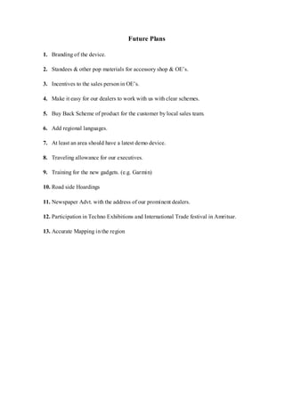 Future Plans
1. Branding of the device.
2. Standees & other pop materials for accessory shop & OE’s.
3. Incentives to the sales person in OE’s.
4. Make it easy for our dealers to work with us with clear schemes.
5. Buy Back Scheme of product for the customer by local sales team.
6. Add regional languages.
7. At least an area should have a latest demo device.
8. Traveling allowance for our executives.
9. Training for the new gadgets. (e.g. Garmin)
10. Road side Hoardings
11. Newspaper Advt. with the address of our prominent dealers.
12. Participation in Techno Exhibitions and International Trade festival in Amritsar.
13. Accurate Mapping in the region
 