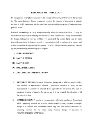 RESEARCH METHODOLOGY
D. Slesigne and M.Stephenson classified the concept of research, in their words the research
is, “the manipulation of things, concept or symbols for purpose of generating to extend,
corrects or verify knowledge whether that knowledge adds in construction of theory or in the
practice an art”.
Research methodology is a way to systematically solve the research problem. It may be
understood as a science of studying how research is done scientifically. Every researcher has
to design methodology for his problem. To understand the system better and to make
practical suggestions for improvement, it is imperative to think in an innovative manner and
within the constraints imposed by the system. To affect this plan and to get deeper into the
system, the following methodology was adopted:
I. RESEARCH DESIGN
II. SAMPLE DESIGN
III. SAMPLE SIZE
IV. DATA COLLECTION
V. ANALYSIS AND INTERPRETATION.
i. RESEARCH DESIGN: Research design is a framework in which research resides.
The research is Quantitative research. Quantitative research is based on the
measurement of quantity or amount. It is applicable to phenomena that can be
expressed in terms of quantity. So we can use it in our research for collection of all
the numerical data.
ii. SAMPLE DESIGN: A sample is a representative of whole population. Researchers
while conducting research has to draw certain sample for study purpose. A sample
design is a definite plan determined before any data are actually collected for
obtaining samples for the same study. Sample design of research is
NONPROBABILITY SAMPLING.
 