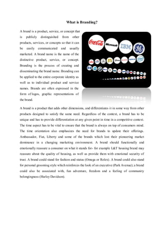 What is Branding?
A brand is a product, service, or concept that
is publicly distinguished from other
products, services, or concepts so that it can
be easily communicated and usually
marketed. A brand name is the name of the
distinctive product, service, or concept.
Branding is the process of creating and
disseminating the brand name. Branding can
be applied to the entire corporate identity as
well as to individual product and service
names. Brands are often expressed in the
form of logos, graphic representations of
the brand.
A brand is a product that adds other dimensions, and differentiates it in some way from other
products designed to satisfy the same need. Regardless of the context, a brand has to be
unique and has to provide differentiation at any given point in time in a competitive context.
The time aspect has to be vital to ensure that the brand is always on top of consumers mind.
The time orientation also emphasizes the need for brands to update their offerings.
Ambassador, Fiat, Liberty and some of the brands which lost their pioneering market
dominance in a changing marketing environment. A brand should functionally and
emotionally reassure a consumer on what it stands for- for example L&T housing brand may
reassure about the quality of housing, as well as provide them with emotional security of
trust. A brand could stand for fashion and status (Omega or Rolex). A brand could also stand
for personal grooming style which reinforces the look of an executive (Park Avenue); a brand
could also be associated with, fun adventure, freedom and a feeling of community
belongingness (Harley Davidson).
 