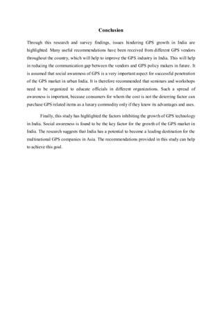 Conclusion
Through this research and survey findings, issues hindering GPS growth in India are
highlighted. Many useful recommendations have been received from different GPS vendors
throughout the country, which will help to improve the GPS industry in India. This will help
in reducing the communication gap between the vendors and GPS policy makers in future. It
is assumed that social awareness of GPS is a very important aspect for successful penetration
of the GPS market in urban India. It is therefore recommended that seminars and workshops
need to be organized to educate officials in different organizations. Such a spread of
awareness is important, because consumers for whom the cost is not the deterring factor can
purchase GPS related items as a luxury commodity only if they know its advantages and uses.
Finally, this study has highlighted the factors inhibiting the growth of GPS technology
in India. Social awareness is found to be the key factor for the growth of the GPS market in
India. The research suggests that India has a potential to become a leading destination for the
multinational GPS companies in Asia. The recommendations provided in this study can help
to achieve this goal.
 