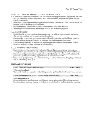 Page 2 | Wesley Yates
BUSINESS COMMUNICATIONS EXPERIENCE & KNOWLEDGE
• Commercial telephone equipment sales and service of high performance equipment, dial-tone
services, including such formats as PRI, VoIP and bandwidth, and low-voltage cabling for
telephone and data.
• Surveillance equipment sales and installation, involving commercial CCTV camera setups for
both the exterior and interior of buildings.
• Overhead paging systems, background music systems, relocation services.
• Wireless point installation for both mobile devices and desktop equipment.
SALES LEADERSHIP
• Establishes the strategy, goals, and tactics necessary to achieve growth targets and market
share, within existing and new accounts and markets.
• Leads market penetration strategies to increase brand recognition and build new markets.
• Proven, effective leader with ability to maintain an efficient sales organization.
• Exceptional competency in negotiation, persuasion and collaboration to enhance growth
strategies and develop new commercial relationships.
SALES TRAINING | MENTORING
• Seeks continuous improvement in staff capabilities and provides ongoing coaching and
development opportunities, while leading and reinforcing the company culture and values.
• Maximizes unit performance through consistent and effective coaching and feedback and
provides a quality on-boarding experience for all new sales associates.
• Provides on-going training or additional training to sales professionals struggling with or at-
risk of not meeting their goals.
RELEVANT EXPERIENCE
INDEPENDENT, Greater Nashville Area 2014 – Present
Telecom Consultant
Work with clients to reduce the cost and improve the quality of their telecom related services.
EMI BUSINESS COMMUNICATIONS, Greater Nashville Area 1996 – 2013
Sales Representative
Responsibilities included meeting monthly and yearly sales quotas. Maintaining customer
base in assigned territory. Staying up to date on new technology and trends in the industry.
 