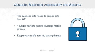 Obstacle: Balancing Accessibility and Security
• The business side needs to access data
from OT
• Younger workers want to leverage mobile
devices
• Keep system safe from increasing threats
 