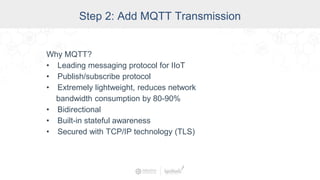 Step 2: Add MQTT Transmission
Why MQTT?
• Leading messaging protocol for IIoT
• Publish/subscribe protocol
• Extremely lightweight, reduces network
bandwidth consumption by 80-90%
• Bidirectional
• Built-in stateful awareness
• Secured with TCP/IP technology (TLS)
 