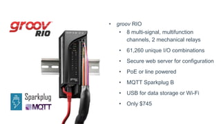 • groov RIO
• 8 multi-signal, multifunction
channels, 2 mechanical relays
• 61,260 unique I/O combinations
• Secure web server for configuration
• PoE or line powered
• MQTT Sparkplug B
• USB for data storage or Wi-Fi
• Only $745
 