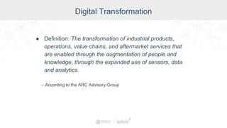 Digital Transformation
● Definition: The transformation of industrial products,
operations, value chains, and aftermarket services that
are enabled through the augmentation of people and
knowledge, through the expanded use of sensors, data
and analytics.
– According to the ARC Advisory Group
 