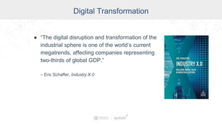 Digital Transformation
● “The digital disruption and transformation of the
industrial sphere is one of the world’s current
megatrends, affecting companies representing
two-thirds of global GDP.”
– Eric Schaffer, Industry X.0
 