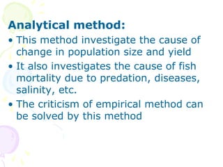 Analytical method:
• This method investigate the cause of
change in population size and yield
• It also investigates the cause of fish
mortality due to predation, diseases,
salinity, etc.
• The criticism of empirical method can
be solved by this method
 