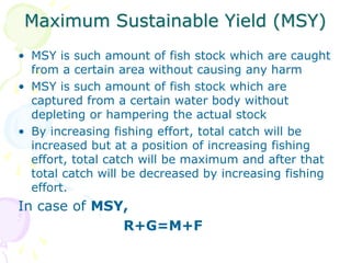 Maximum Sustainable Yield (MSY)
• MSY is such amount of fish stock which are caught
from a certain area without causing any harm
• MSY is such amount of fish stock which are
captured from a certain water body without
depleting or hampering the actual stock
• By increasing fishing effort, total catch will be
increased but at a position of increasing fishing
effort, total catch will be maximum and after that
total catch will be decreased by increasing fishing
effort.
In case of MSY,
R+G=M+F
 