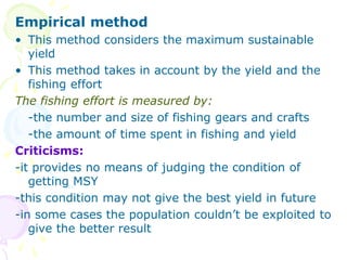 Empirical method
• This method considers the maximum sustainable
yield
• This method takes in account by the yield and the
fishing effort
The fishing effort is measured by:
-the number and size of fishing gears and crafts
-the amount of time spent in fishing and yield
Criticisms:
-it provides no means of judging the condition of
getting MSY
-this condition may not give the best yield in future
-in some cases the population couldn’t be exploited to
give the better result
 