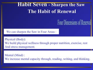 Habit Seven - Sharpen the Saw
The Habit of Renewal
Physical (Body):
We build physical wellness through proper nutrition, exercise, rest
And stress management.
We can sharpen the Saw in Four Areas :
Mental (Mind) :
We increase mental capacity through, reading, writing, and thinking.
 