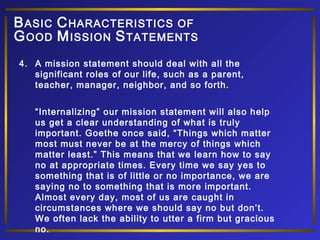 4. A mission statement should deal with all the
significant roles of our life, such as a parent,
teacher, manager, neighbor, and so forth.
“Internalizing” our mission statement will also help
us get a clear understanding of what is truly
important. Goethe once said, “Things which matter
most must never be at the mercy of things which
matter least.” This means that we learn how to say
no at appropriate times. Every time we say yes to
something that is of little or no importance, we are
saying no to something that is more important.
Almost every day, most of us are caught in
circumstances where we should say no but don’t.
We often lack the ability to utter a firm but gracious
no.
BASIC CHARACTERISTICS OF
GOOD MISSION STATEMENTS
 