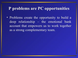 P problems are PC opportunities
• Problems create the opportunity to build a
deep relationship – the emotional bank
account that empowers us to work together
as a strong complementary team.
 