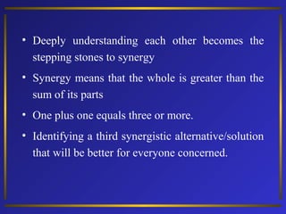 • Deeply understanding each other becomes the
stepping stones to synergy
• Synergy means that the whole is greater than the
sum of its parts
• One plus one equals three or more.
• Identifying a third synergistic alternative/solution
that will be better for everyone concerned.
 