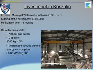 environmental solutions
Investment in Koszalin
Investor: Municipal Waterworks in Koszalin Sp. z o.o.
Signing of the agreement: 19.09.2011
Realization time: 15 months
Basic technical data:
– Natural gas burner
– Capacity:
1300 kg H2O/h
– guaranteed specific thermal
energy consumption:
< 0,85 kWh/ kg H2O
 