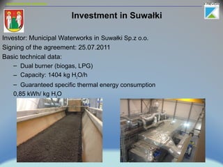 environmental solutions
Investment in Suwałki
Investor: Municipal Waterworks in Suwałki Sp.z o.o.
Signing of the agreement: 25.07.2011
Basic technical data:
– Dual burner (biogas, LPG)
– Capacity: 1404 kg H2O/h
– Guaranteed specific thermal energy consumption
0,85 kWh/ kg H2O
 