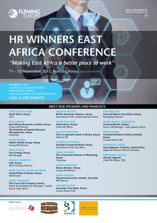 visit our website:
www.flemingeurope.com
Media Partners:
Meet our speakers and panelists
Christian de Faria
Airtel Africa, Kenya
CEO
Paul Kasimu
East African Breweries Limited, Kenya
Group HR Director
The Institute of Human Resource
Management, Kenya
Chairman
David Kiambi
Nation Media Group, Kenya
Group HR Director
Fred Gituku
Vivo Energy, Kenya
HR Manager
Epimach Maritim
G4S, Kenya
HR & Change Director
Mary Waceke Thongoh-Muia
Central Bank of Kenya, Kenya
HR Director
Sarah Wanjama
The Coca-Cola Company, Kenya
Talent & Development Manager, Central,
East & West Africa
Razeeah Belath
British American Tobacco, Kenya
Area Head of HR, Central and East Africa
David Ssegawa
Airtel Africa, Kenya
Chief HR Officer
Evelyne Munyoki
The Co-operative bank of Kenya, Kenya
Head of HR
Florence Nyokabi
Standard Chartered Bank, Kenya
Area Head of HR, East Africa
James Ngomeli
The Chartered Institute of Marketing,
Kenya
Chairman
Alban Mwendar
Kenya Airways, Kenya
Group HR Director
David Magese
Tanzania Breweries Limited, Tanzania
HR Director
Damaris Lilech
Guaranty Trust Bank, Kenya
Group Head of HR
Rita Kavashe
General Motors East Africa, Kenya
Managing Director
Maria Bianca Tulumello
General Electric, Kenya
Senior HR Manager - Sub-Saharan Africa
Irene Kamau
Commercial Bank of Africa Limited,
Kenya
Group Head of HR
Samantha Crous
Top Employers Institute, South Africa
Regional Director Africa & Benelux
Emmanuel Kasule
Africell, Uganda
Chief HR Officer, TBC
HR Winners East
Africa Conference
11 - 12 November 2015, Nairobi, Kenya
“Making East Africa a better place to work”
Members of The
Institute of Human Resource
Management (IHRM)
who will attend the conference will
earn 2 CPD points
 