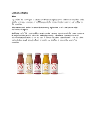 Overviewofthe plan.
Aims:
My aims for this campaign is to set up a newsletter subscription service for Innocent smoothies for six
months to increase awareness of world hunger and also increase brand awareness while working on
this campaign.
Innocent smoothies promise to donate €2 to a charity organisation called Gorta Ltd for every
newsletter subscription
And by the end of this campaign I hope to increase the company reputation and also create awareness
on hunger and also promote a healthier society by running a competition for subscribers of my
newsletter to be in a chance to win one crate of innocent smoothies for two months .I will use E-tools
such as twitter, google analytics, Email newsletter and YouTube to measure the result of my
campaign.
 