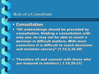 Role of a ConsultantRole of a Consultant
• ConsultationConsultation
• ““All undertakings should be preceded byAll undertakings should be preceded by
consultation. Holding a consultation withconsultation. Holding a consultation with
only one, he may not be able to reach aonly one, he may not be able to reach a
decision in difficult matters. With moredecision in difficult matters. With more
councilors it is difficult to reach decisionscouncilors it is difficult to reach decisions
and maintain secrecy” (1.15.2,35,40)and maintain secrecy” (1.15.2,35,40)
• Therefore sit and counsel with those whoTherefore sit and counsel with those who
are matured in intellect ( 1.15.20-21)are matured in intellect ( 1.15.20-21)
 