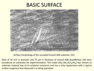 Disks of 35 mm in diameter and 75 µm in thickness of Inconel 600 (Goodfellow, UK) were
considered as substrates for experimentation. This nickel alloy (Ni72/Crl6/Fe8) was chosen as
substrate material due to its oxidation resistance and has a shiny appearance with a typical
surface roughness that observed in a rolling operation.
Surface morphology of the uncoated Inconel 600 substrate. [31]
BASIC SURFACE
13
 