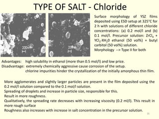 Surface morphology of YSZ films
deposited using ESD setup at 325°C for
2 h with solutions of different chloride
concentrations: (a) 0.2 mol/l and (b)
0.1 mol/l. Precursor solution: ZrCl4 +
YCl3-XH20 ethanol (50 vol%) + butyl
carbitol (50 vol%) solution.
Morphology --> Type II for both
TYPE OF SALT - Chloride
Advantages: high solubility in ethanol (more than 0.5 mol/l) and low price.
Disadvantage: extremely chemically aggressive cause corrosion of the setup.
chlorine impurities hinder the crystallization of the initially amorphous thin film.
More agglomerates and slightly larger particles are present in the film deposited using the
0.2 mol/l solution compared to the 0.1 mol/l solution.
Spreading of droplets and increase in particle size, responsible for this.
Result in more roughness.
Qualitatively, the spreading rate decreases with increasing viscosity (0.2 ml/l). This result in
more rough surface
Roughness also increases with increase in salt concentration in the precursor solution.
16
 