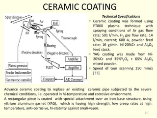 CERAMIC COATING
Advance ceramic coating to replace an existing ceramic pipe subjected to the severe
chemical conditions, i.e. operated in hi-temperature and corrosive environment.
A rectangular piece is coated with special attachment over an iron base structure, using
yttrium aluminum garnet (YAG), which is having high strength, low creep rates at high
temperature, anti-corrosive, hi-stability against alkali-vapor.
Technical Specifications
• Ceramic coating was formed using
PT800 plasma technique with
spraying conditions of Ar gas flow
rate; 501 l/min, H2 gas flow rate; 14
l/min, current; 600 A, powder feed
rate; 16 g/min. Ni-20%Cr and Al2O3
feed stock.
• YAG coating was made from Ni-
20%Cr and 35%Y2O3 + 65% Al2O3
mixed powder.
• Speed of Gun scanning 250 mm/s
[33]
22
 